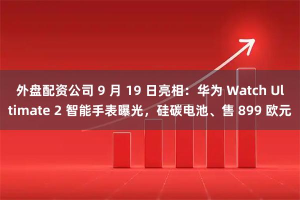 外盘配资公司 9 月 19 日亮相：华为 Watch Ultimate 2 智能手表曝光，硅碳电池、售 899 欧元