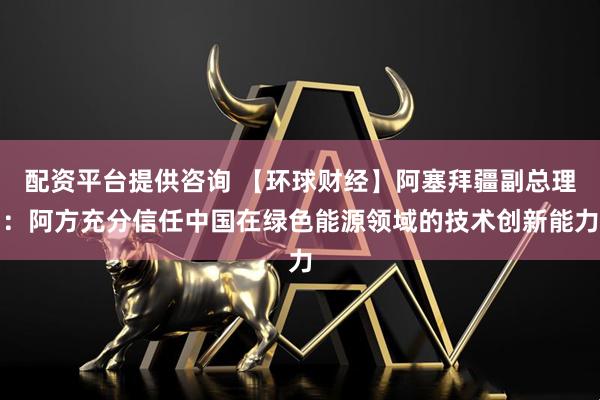 配资平台提供咨询 【环球财经】阿塞拜疆副总理：阿方充分信任中国在绿色能源领域的技术创新能力