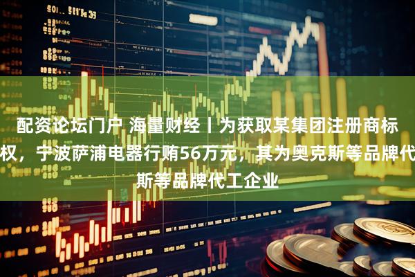 配资论坛门户 海量财经丨为获取某集团注册商标使用授权，宁波萨浦电器行贿56万元，其为奥克斯等品牌代工企业