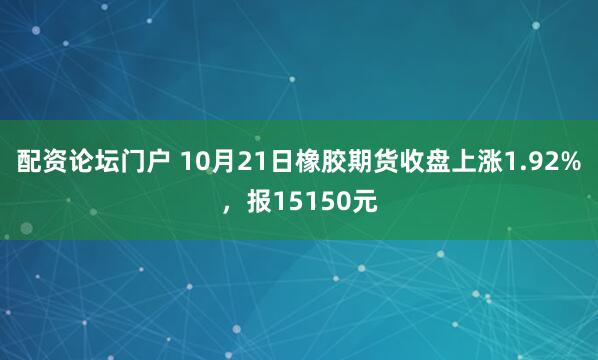 配资论坛门户 10月21日橡胶期货收盘上涨1.92%，报15150元