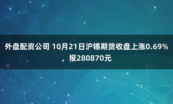 外盘配资公司 10月21日沪锡期货收盘上涨0.69%，报280870元