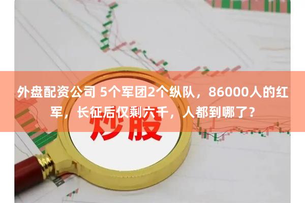 外盘配资公司 5个军团2个纵队，86000人的红军，长征后仅剩六千，人都到哪了？