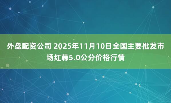 外盘配资公司 2025年11月10日全国主要批发市场红蒜5.0公分价格行情