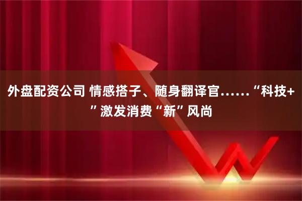 外盘配资公司 情感搭子、随身翻译官……“科技+”激发消费“新”风尚