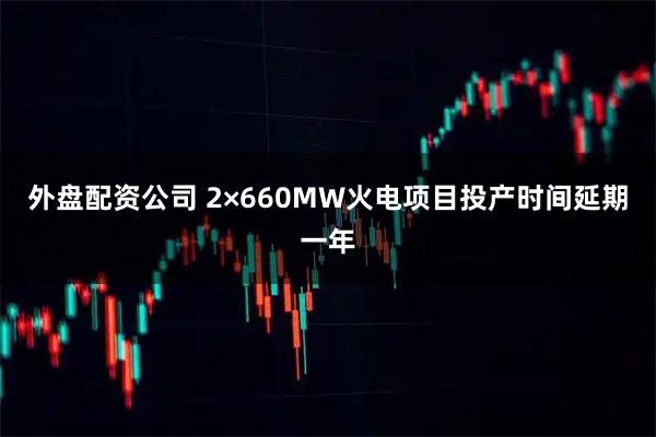 外盘配资公司 2×660MW火电项目投产时间延期一年