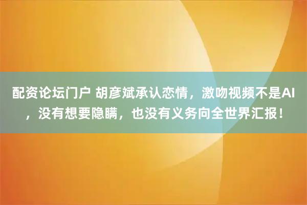 配资论坛门户 胡彦斌承认恋情，激吻视频不是AI，没有想要隐瞒，也没有义务向全世界汇报！