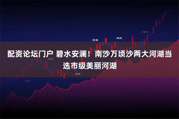 配资论坛门户 碧水安澜！南沙万顷沙两大河湖当选市级美丽河湖