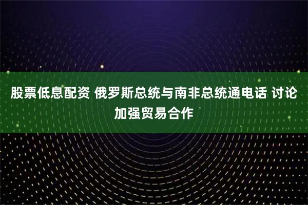 股票低息配资 俄罗斯总统与南非总统通电话 讨论加强贸易合作