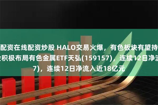 配资在线配资炒股 HALO交易火爆，有色板块有望持续受益！资金积极布局有色金属ETF天弘(159157)，连续12日净流入近18亿元