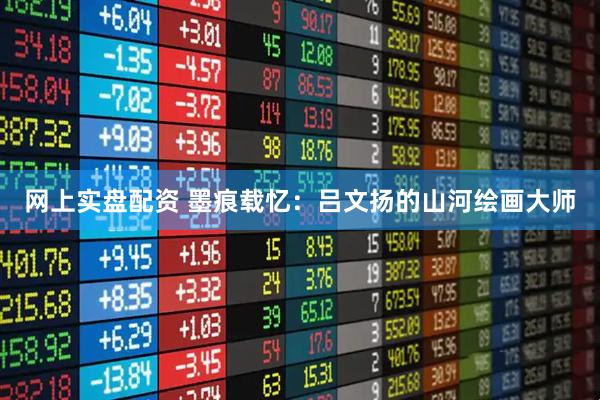 网上实盘配资 墨痕载忆：吕文扬的山河绘画大师