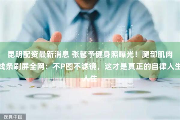 昆明配资最新消息 张馨予健身照曝光！腿部肌肉线条刷屏全网：不P图不滤镜，这才是真正的自律人生