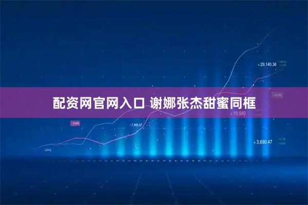 配资网官网入口 谢娜张杰甜蜜同框