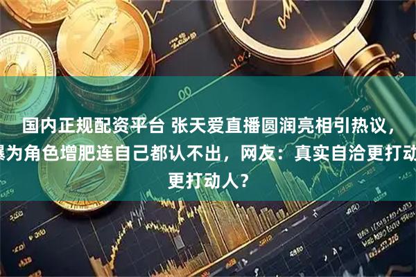 国内正规配资平台 张天爱直播圆润亮相引热议，自曝为角色增肥连自己都认不出，网友：真实自洽更打动人？