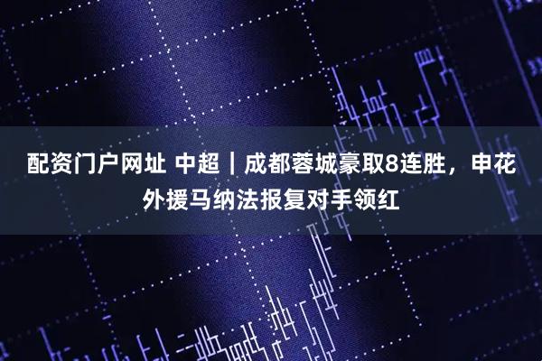 配资门户网址 中超｜成都蓉城豪取8连胜，申花外援马纳法报复对手领红