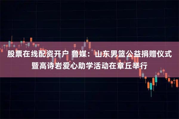 股票在线配资开户 鲁媒：山东男篮公益捐赠仪式暨高诗岩爱心助学活动在章丘举行