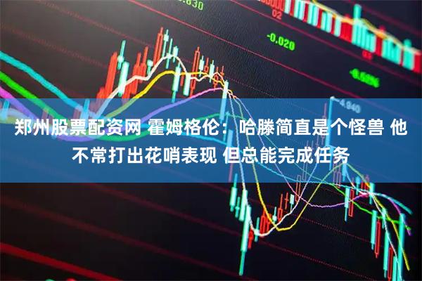 郑州股票配资网 霍姆格伦：哈滕简直是个怪兽 他不常打出花哨表现 但总能完成任务